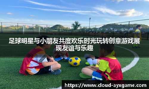 足球明星与小朋友共度欢乐时光玩转创意游戏展现友谊与乐趣