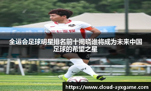 全运会足球明星排名前十揭晓谁将成为未来中国足球的希望之星